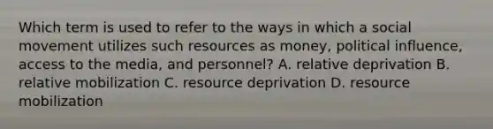 Which term is used to refer to the ways in which a social movement utilizes such resources as money, political influence, access to the media, and personnel? A. relative deprivation B. relative mobilization C. resource deprivation D. resource mobilization