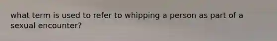 what term is used to refer to whipping a person as part of a sexual encounter?