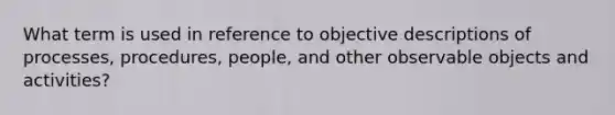 What term is used in reference to objective descriptions of processes, procedures, people, and other observable objects and activities?