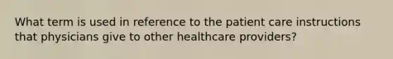 What term is used in reference to the patient care instructions that physicians give to other healthcare providers?