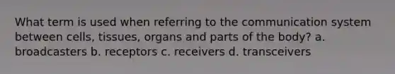 What term is used when referring to the communication system between cells, tissues, organs and parts of the body? a. broadcasters b. receptors c. receivers d. transceivers
