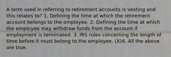 A term used in referring to retirement accounts is vesting and this relates to? 1. Defining the time at which the retirement account belongs to the employee. 2. Defining the time at which the employee may withdraw funds from the account if employment is terminated. 3. IRS rules concerning the length of time before it must belong to the employee. (X)4. All the above are true.