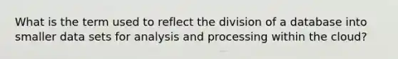 What is the term used to reflect the division of a database into smaller data sets for analysis and processing within the cloud?