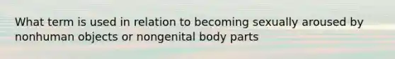 What term is used in relation to becoming sexually aroused by nonhuman objects or nongenital body parts