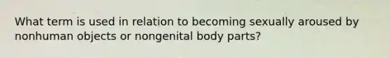 What term is used in relation to becoming sexually aroused by nonhuman objects or nongenital body parts?