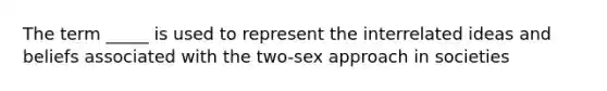 The term _____ is used to represent the interrelated ideas and beliefs associated with the two-sex approach in societies