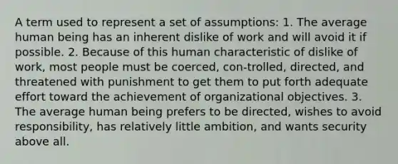 A term used to represent a set of assumptions: 1. The average human being has an inherent dislike of work and will avoid it if possible. 2. Because of this human characteristic of dislike of work, most people must be coerced, con-trolled, directed, and threatened with punishment to get them to put forth adequate effort toward the achievement of organizational objectives. 3. The average human being prefers to be directed, wishes to avoid responsibility, has relatively little ambition, and wants security above all.