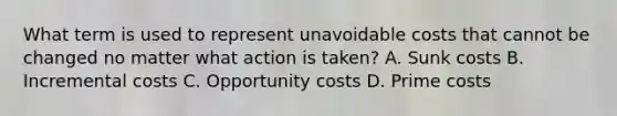 What term is used to represent unavoidable costs that cannot be changed no matter what action is taken? A. Sunk costs B. Incremental costs C. Opportunity costs D. Prime costs