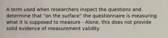 A term used when researchers inspect the questions and determine that "on the surface" the questionnaire is measuring what it is supposed to measure - Alone, this does not provide solid evidence of measurement validity