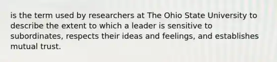 is the term used by researchers at The Ohio State University to describe the extent to which a leader is sensitive to subordinates, respects their ideas and feelings, and establishes mutual trust.