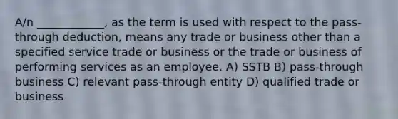 A/n ____________, as the term is used with respect to the pass-through deduction, means any trade or business other than a specified service trade or business or the trade or business of performing services as an employee. A) SSTB B) pass-through business C) relevant pass-through entity D) qualified trade or business