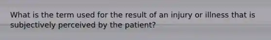 What is the term used for the result of an injury or illness that is subjectively perceived by the patient?