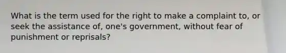 What is the term used for the right to make a complaint to, or seek the assistance of, one's government, without fear of punishment or reprisals?