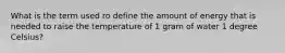 What is the term used ro define the amount of energy that is needed to raise the temperature of 1 gram of water 1 degree Celsius?