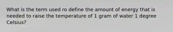 What is the term used ro define the amount of energy that is needed to raise the temperature of 1 gram of water 1 degree Celsius?