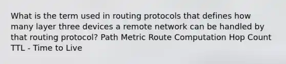 What is the term used in routing protocols that defines how many layer three devices a remote network can be handled by that routing protocol? Path Metric Route Computation Hop Count TTL - Time to Live