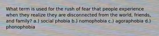 What term is used for the rush of fear that people experience when they realize they are disconnected from the world, friends, and family? a.) social phobia b.) nomophobia c.) agoraphobia d.) phonophobia