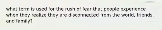 what term is used for the rush of fear that people experience when they realize they are disconnected from the world, friends, and family?