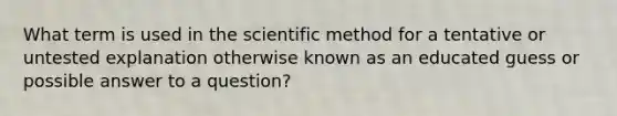 What term is used in the scientific method for a tentative or untested explanation otherwise known as an educated guess or possible answer to a question?