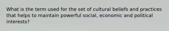 What is the term used for the set of cultural beliefs and practices that helps to maintain powerful social, economic and political interests?