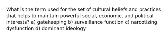 What is the term used for the set of cultural beliefs and practices that helps to maintain powerful social, economic, and political interests? a) gatekeeping b) surveillance function c) narcotizing dysfunction d) dominant ideology