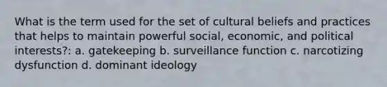 What is the term used for the set of cultural beliefs and practices that helps to maintain powerful social, economic, and political interests?: a. gatekeeping b. surveillance function c. narcotizing dysfunction d. dominant ideology