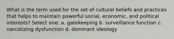 What is the term used for the set of cultural beliefs and practices that helps to maintain powerful social, economic, and political interests? Select one: a. gatekeeping b. surveillance function c. narcotizing dysfunction d. dominant ideology