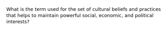 What is the term used for the set of cultural beliefs and practices that helps to maintain powerful social, economic, and political interests?