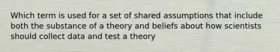 Which term is used for a set of shared assumptions that include both the substance of a theory and beliefs about how scientists should collect data and test a theory