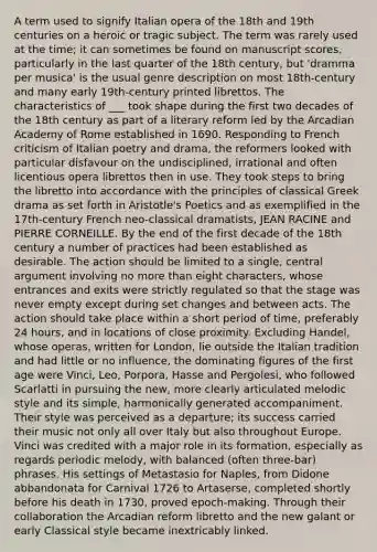 A term used to signify Italian opera of the 18th and 19th centuries on a heroic or tragic subject. The term was rarely used at the time; it can sometimes be found on manuscript scores, particularly in the last quarter of the 18th century, but 'dramma per musica' is the usual genre description on most 18th-century and many early 19th-century printed librettos. The characteristics of ___ took shape during the first two decades of the 18th century as part of a literary reform led by the Arcadian Academy of Rome established in 1690. Responding to French criticism of Italian poetry and drama, the reformers looked with particular disfavour on the undisciplined, irrational and often licentious opera librettos then in use. They took steps to bring the libretto into accordance with the principles of classical Greek drama as set forth in Aristotle's Poetics and as exemplified in the 17th-century French neo-classical dramatists, JEAN RACINE and PIERRE CORNEILLE. By the end of the first decade of the 18th century a number of practices had been established as desirable. The action should be limited to a single, central argument involving no more than eight characters, whose entrances and exits were strictly regulated so that the stage was never empty except during set changes and between acts. The action should take place within a short period of time, preferably 24 hours, and in locations of close proximity. Excluding Handel, whose operas, written for London, lie outside the Italian tradition and had little or no influence, the dominating figures of the first age were Vinci, Leo, Porpora, Hasse and Pergolesi, who followed Scarlatti in pursuing the new, more clearly articulated melodic style and its simple, harmonically generated accompaniment. Their style was perceived as a departure; its success carried their music not only all over Italy but also throughout Europe. Vinci was credited with a major role in its formation, especially as regards periodic melody, with balanced (often three-bar) phrases. His settings of Metastasio for Naples, from Didone abbandonata for Carnival 1726 to Artaserse, completed shortly before his death in 1730, proved epoch-making. Through their collaboration the Arcadian reform libretto and the new galant or early Classical style became inextricably linked.