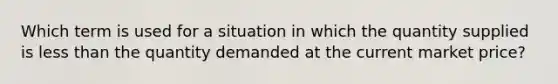 Which term is used for a situation in which the quantity supplied is <a href='https://www.questionai.com/knowledge/k7BtlYpAMX-less-than' class='anchor-knowledge'>less than</a> the quantity demanded at the current market price?