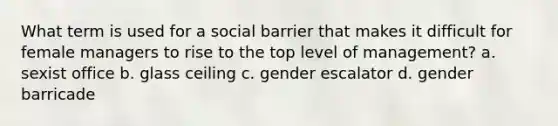 What term is used for a social barrier that makes it difficult for female managers to rise to the top level of management? a. sexist office b. glass ceiling c. gender escalator d. gender barricade