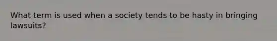 What term is used when a society tends to be hasty in bringing lawsuits?