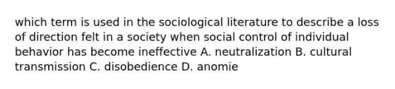 which term is used in the sociological literature to describe a loss of direction felt in a society when social control of individual behavior has become ineffective A. neutralization B. cultural transmission C. disobedience D. anomie