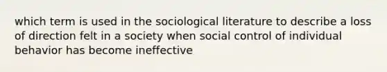 which term is used in the sociological literature to describe a loss of direction felt in a society when social control of individual behavior has become ineffective