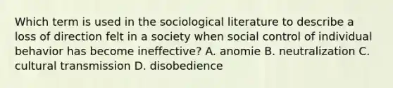 Which term is used in the sociological literature to describe a loss of direction felt in a society when social control of individual behavior has become ineffective? A. anomie B. neutralization C. cultural transmission D. disobedience