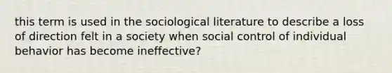 this term is used in the sociological literature to describe a loss of direction felt in a society when social control of individual behavior has become ineffective?