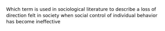 Which term is used in sociological literature to describe a loss of direction felt in society when social control of individual behavior has become ineffective