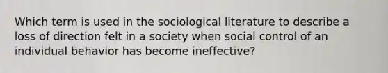 Which term is used in the sociological literature to describe a loss of direction felt in a society when social control of an individual behavior has become ineffective?