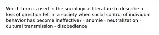 Which term is used in the sociological literature to describe a loss of direction felt in a society when social control of individual behavior has become ineffective? - anomie - neutralization - cultural transmission - disobedience