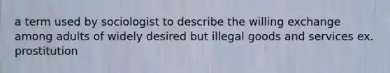 a term used by sociologist to describe the willing exchange among adults of widely desired but illegal goods and services ex. prostitution