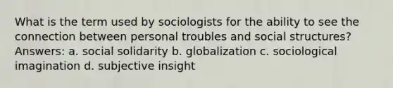 What is the term used by sociologists for the ability to see the connection between personal troubles and social structures? Answers: a. social solidarity b. globalization c. sociological imagination d. subjective insight