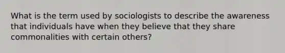 What is the term used by sociologists to describe the awareness that individuals have when they believe that they share commonalities with certain others?