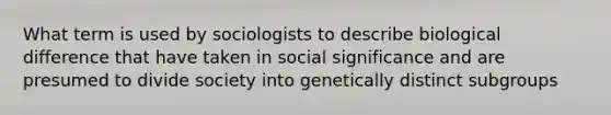 What term is used by sociologists to describe biological difference that have taken in social significance and are presumed to divide society into genetically distinct subgroups