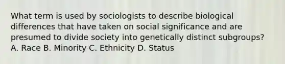 What term is used by sociologists to describe biological differences that have taken on social significance and are presumed to divide society into genetically distinct subgroups? A. Race B. Minority C. Ethnicity D. Status