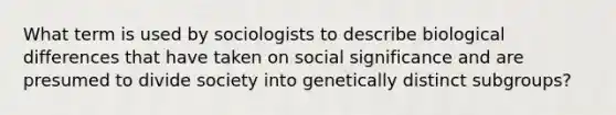 What term is used by sociologists to describe biological differences that have taken on social significance and are presumed to divide society into genetically distinct subgroups?