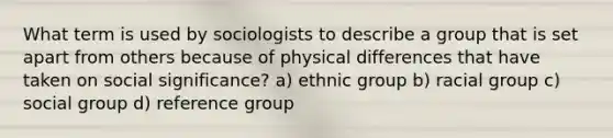 What term is used by sociologists to describe a group that is set apart from others because of physical differences that have taken on social significance? a) ethnic group b) racial group c) social group d) reference group