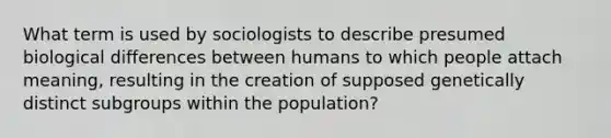 What term is used by sociologists to describe presumed biological differences between humans to which people attach meaning, resulting in the creation of supposed genetically distinct subgroups within the population?