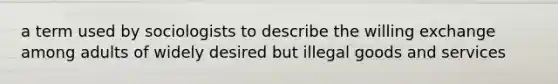 a term used by sociologists to describe the willing exchange among adults of widely desired but illegal goods and services