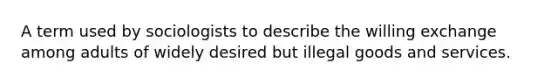 A term used by sociologists to describe the willing exchange among adults of widely desired but illegal goods and services.